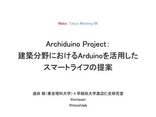 Make: Tokyo Meeting 06
Archiduino Project：
建築分野におけるArduinoを活用した
スマートライフの提案
遠田 敦（東京理科大学）＋早稲田大学渡辺仁史研究室
@entasan
@hitoshilab
 