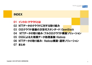 ＩＮＤＥＸ
01 イントロ：クラウドとは
02 NTTデータのクラウドに対する取り組み
03 OSSクラウド基盤の次世代スタンダード：OpenStack
04 NTTデータの取り組み：フルOSSクラウド構築ソリューション
Copyright © 2010 NTT DATA CORPORATION 2
04 NTTデータの取り組み：フルOSSクラウド構築ソリューション
05 OSSによる大規模データ処理基盤：Hadoop
06 NTTデータの取り組み： Hadoop構築・運用ソリューション
07 まとめ
 