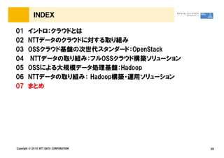 ＩＮＤＥＸ
01 イントロ：クラウドとは
02 NTTデータのクラウドに対する取り組み
03 OSSクラウド基盤の次世代スタンダード：OpenStack
04 NTTデータの取り組み：フルOSSクラウド構築ソリューション
05 OSSによる大規模データ処理基盤：Hadoop
06 NTTデータの取り組み： Hadoop構築・運用ソリューション
Copyright © 2010 NTT DATA CORPORATION 58
06 NTTデータの取り組み： Hadoop構築・運用ソリューション
07 まとめ
 