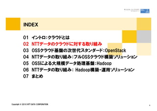 ＩＮＤＥＸ
01 イントロ：クラウドとは
02 NTTデータのクラウドに対する取り組み
03 OSSクラウド基盤の次世代スタンダード：OpenStack
04 NTTデータの取り組み：フルOSSクラウド構築ソリューション
Copyright © 2010 NTT DATA CORPORATION 6
04 NTTデータの取り組み：フルOSSクラウド構築ソリューション
05 OSSによる大規模データ処理基盤：Hadoop
06 NTTデータの取り組み： Hadoop構築・運用ソリューション
07 まとめ
 