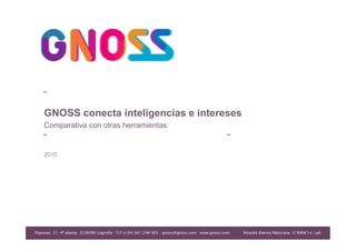 CONFIDENCIAL-NO COPIAR NI DISTRIBUIR




    GNOSS conecta inteligencias e intereses
    Comparativa con otras herramientas


    2010




Piqueras 31, 4ª planta · E-26006 Logroño · T/F (+34) 941 248 905 · gnoss@gnoss.com · www.gnoss.com
                                                                                                              Ricardo Alonso Maturana
                                                                                                                          © © RIAM I+L Lab
                                                                                                      Ricardo Alonso MaturanaRIAM I+LLab
                                                                                                          Ricardo Alonso Maturana
                                                                                                                 © RIAM I+L Lab
 