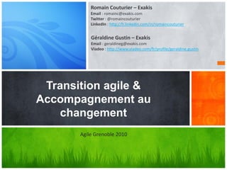 Transition agile &
Accompagnement au
changement
Romain Couturier – Exakis
Email : romainc@exakis.com
Twitter : @romaincouturier
LinkedIn : http://fr.linkedin.com/in/romaincouturier
Agile Grenoble 2010
Géraldine Gustin – Exakis
Email : geraldineg@exakis.com
Viadeo : http://www.viadeo.com/fr/profile/geraldine.gustin
 