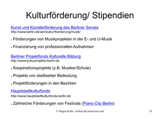 Kulturförderung/ Stipendien
Kunst und Künstlerförderung des Berliner Senats
http://www.berlin.de/sen/kultur/foerderung/musik/

●   Förderungen von Musikprojekten in der E- und U-Musik
●   Finanzierung von professionellen Aufnahmen

Berliner Projektfonds Kulturelle Bildung
http://www.kulturprojekte-berlin.de

●   Kooperationsprojekte (z.B. Musiker/Schule)
●   Projekte von stadtweiter Bedeutung
●   Projektförderungen in den Bezirken
Hauptstadtkulturfonds
http://www.hauptstadtkulturfonds.berlin.de

●   Zahlreiche Förderungen von Festivals (Piano City Berlin)
                                © Hagen Kohn / kulturcafé.posterous.com   10
 