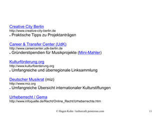 Creative City Berlin
http://www.creative-city-berlin.de
●   Praktische Tipps zu Projektanträgen

Career & Transfer Center (UdK)
http://www.careercenter.udk-berlin.de
●   Gründerstipendien für Musikprojekte (Mini-Mahler)

Kulturförderung.org
http://www.kulturfoerderung.org
●   Umfangreiche und überregionale Linksammlung

Deutscher Musikrat (miz)
http://www.miz.org
●   Umfangreiche Übersicht internationaler Kulturstiftungen

Urheberrecht / Gema
http://www.infoquelle.de/Recht/Online_Recht/Urheberrechte.htm


                                     © Hagen Kohn / kulturcafé.posterous.com   11
 