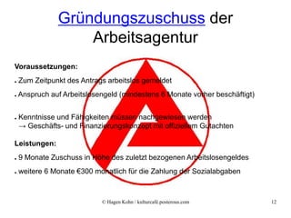 Gründungszuschuss der
                   Arbeitsagentur
Voraussetzungen:
●   Zum Zeitpunkt des Antrags arbeitslos gemeldet
●   Anspruch auf Arbeitslosengeld (mindestens 6 Monate vorher beschäftigt)


●   Kenntnisse und Fähigkeiten müssen nachgewiesen werden
    → Geschäfts- und Finanzierungskonzept mit offiziellem Gutachten

Leistungen:
●   9 Monate Zuschuss in Höhe des zuletzt bezogenen Arbeitslosengeldes
●   weitere 6 Monate €300 monatlich für die Zahlung der Sozialabgaben



                            © Hagen Kohn / kulturcafé.posterous.com          12
 