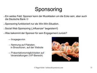 Sponsoring
●   Ein weites Feld: Sponsor kann der Musikladen um die Ecke sein, aber auch
    die Deutsche Bank 
●   Sponsoring funktioniert nur als Win-Win-Situation.
●   Social Web Sponsoring („Influenzer“ begeistern!)
●   Was bekommt der Sponsor für sein Engagement zurück?




                              © Hagen Kohn / kulturcafé.posterous.com          13
 