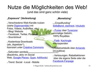 Nutze die Möglichkeiten des Web!
                     (und das sind ganz schön viele)

„Exposure“ (Verbreitung)                                   „Monetizing“
● Verschiedene Web-Kanäle nutzen                     ●„Crowdfunding“
(siehe Digiensemble) mit                             SellaBand, startnext, Inkubato
Fotos, Videos, Audiofiles, etc.)
- Blog/ Website                                      ●iTunes über Tunecore:
- Facebook, Twitter, Pinterest                       einmalige Gebühr,
- Soundcloud                                         100% Royalties

● Kostenlose Downloads                               ●Flattr, Kachingle
(als „Appetizer“),                                   Mikrospenden
lizensiert unter Creative Commons                    ● Ticketverkäufe über Amiando
●Gefunden werden!                                    (re:publica)
(Backlinks, aktiv im Social                          ●Verlosungen, Rabattaktionen
Web, Google Places, Qype, AdWords)                   über die eigene Seite oder die
●   Trend: Social -Local - Mobile                    Facebook-Fanpage
                           © Hagen Kohn / kulturcafé.posterous.com                    14
 