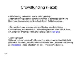 Crowdfunding (Fazit)

       • B2B-Funding funktioniert (noch) nicht so richtig.
       Anders als Privatpersonen benötigen Firmen in der Regel sofort eine
       Rechnung, können also nicht „auf gut Glück“ Geld überweisen.


       • Die meisten Leute spenden kleinere Beträge innerhalb kleiner
       Communities („man kennt sich“). Große Projekte brauchen VIELE Fans,
       d.h. eine breit angelegte PR-Kampagne (Beispiel: Iron Sky)


       • Achtung AGBs!
       Während bei den meisten Plattformen das „Alles oder nichts“-Modell gilt
       (Startnext, Inkubato), lassen andere wahlweise eine „flexible Finanzierung“
       zu (Indiegogo)– diese ist jedoch mit einer Provision verbunden.



/ 17
 