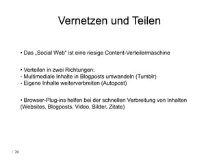 Vernetzen und Teilen

       • Das „Social Web“ ist eine riesige Content-Verteilermaschine


       • Verteilen in zwei Richtungen:
       - Multimediale Inhalte in Blogposts umwandeln (Tumblr)
       - Eigene Inhalte weiterverbreiten (Autopost)


       • Browser-Plug-ins helfen bei der schnellen Verbreitung von Inhalten
       (Websites, Blogposts, Video, Bilder, Zitate)




/ 20
 