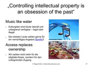 „Controlling intellectual property is
        an obsession of the past“
Music like water
●   Kulturgüter sind heute überall und
    unbegrenzt verfügbar – legal oder
    illegal
●   Die meisten Leute zahlen gerne für
    ein vernünftiges Angebot (Spotify)!

Access replaces
 ownership
●   Wir zahlen nicht mehr für die
    (digitale) Kopie, sondern für den
    unbegrenzten Zugang
                           © Hagen Kohn / kulturcafé.posterous.com   27
 