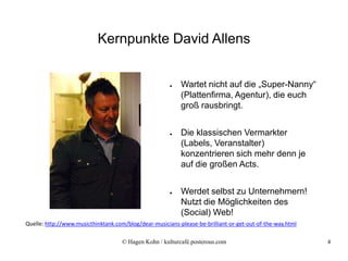 Kernpunkte David Allens


                                                       ●   Wartet nicht auf die „Super-Nanny“
                                                           (Plattenfirma, Agentur), die euch
                                                           groß rausbringt.


                                                       ●   Die klassischen Vermarkter
                                                           (Labels, Veranstalter)
                                                           konzentrieren sich mehr denn je
                                                           auf die großen Acts.


                                                       ●   Werdet selbst zu Unternehmern!
                                                           Nutzt die Möglichkeiten des
                                                           (Social) Web!
Quelle: http://www.musicthinktank.com/blog/dear-musicians-please-be-brilliant-or-get-out-of-the-way.html

                                     © Hagen Kohn / kulturcafé.posterous.com                               4
 
