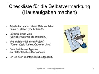 Checkliste für die Selbstvermarktung
         (Hausaufgaben machen)

●   Arbeite hart daran, etwas Gutes auf die
    Beine zu stellen („Be brilliant!“)
●   Definiere deine Ziele
    (wen oder was will ich erreichen?)
●   Wie realisiere ich mein Projekt?
    (Fördermöglichkeiten, Crowdfunding!)
●   Brauche ich eine Agentur/
    ein Plattenlabel als Marktöffner?
●   Bin ich auch im Internet gut aufgestellt?



                           © Hagen Kohn / kulturcafé.posterous.com   5
 