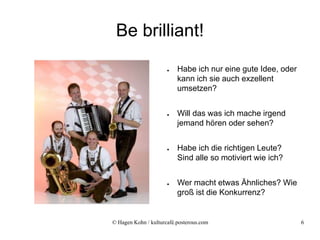 Be brilliant!
                      ●   Habe ich nur eine gute Idee, oder
                          kann ich sie auch exzellent
                          umsetzen?


                      ●   Will das was ich mache irgend
                          jemand hören oder sehen?


                      ●   Habe ich die richtigen Leute?
                          Sind alle so motiviert wie ich?


                      ●   Wer macht etwas Ähnliches? Wie
                          groß ist die Konkurrenz?


© Hagen Kohn / kulturcafé.posterous.com                       6
 