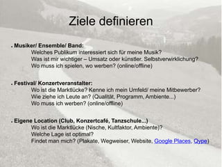 Ziele definieren
●   Musiker/ Ensemble/ Band:
         Welches Publikum interessiert sich für meine Musik?
         Was ist mir wichtiger – Umsatz oder künstler. Selbstverwirklichung?
         Wo muss ich spielen, wo werben? (online/offline)


●   Festival/ Konzertveranstalter:
          Wo ist die Marktlücke? Kenne ich mein Umfeld/ meine Mitbewerber?
          Wie ziehe ich Leute an? (Qualität, Programm, Ambiente...)
          Wo muss ich werben? (online/offline)


●   Eigene Location (Club, Konzertcafé, Tanzschule...)
          Wo ist die Marktlücke (Nische, Kultfaktor, Ambiente)?
          Welche Lage ist optimal?
          Findet man mich? (Plakate, Wegweiser, Website, Google Places, Qype)

                            © Hagen Kohn / kulturcafé.posterous.com            7
 