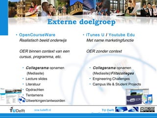 TU Delft
OpenCourseWare
ocw.tudelft.nl
Externe doelgroep
• OpenCourseWare
Realistisch beeld onderwijs
OER binnen context van een
cursus, programma, etc.
• Collegerama opnamen
(Mediasite)
• Lecture slides
• Literatuur
• Opdrachten
• Tentamens
• Uitwerkingen/antwoorden
• iTunes U / Youtube Edu
Met name marketingfunctie
OER zonder context
• Collegerama opnamen
(Mediasite)/Flitscolleges
• Engineering Challenges
• Campus life & Student Projects
 
