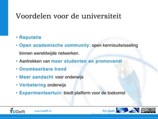TU Delft
OpenCourseWare
ocw.tudelft.nl
Voordelen voor de universiteit
• Reputatie
• Open academische community: open kennisuitwisseling
binnen wereldwijde netwerken.
• Aantrekken van meer studenten en promovendi
• Onomkeerbare trend
• Meer aandacht voor onderwijs
• Verbetering onderwijs
• Experimenteertuin: biedt platform voor de toekomst
 
