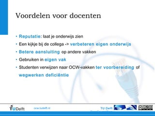 TU Delft
OpenCourseWare
ocw.tudelft.nl
Voordelen voor docenten
• Reputatie: laat je onderwijs zien
• Een kijkje bij de collega -> verbeteren eigen onderwijs
• Betere aansluiting op andere vakken
• Gebruiken in eigen vak
• Studenten verwijzen naar OCW-vakken ter voorbereiding of
wegwerken deficiëntie
 