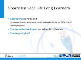 TU Delft
OpenCourseWare
ocw.tudelft.nl
Voordelen voor Life Long Learners
• Bijscholing op vakgebied
(vb. nieuwe directeur waterbedrijf zonder wateropleiding die via OCW zichzelf
heeft bijgespijkerd)
• Nieuwe ontwikkelingen van vakgebied bijhouden
• Nieuwsgierigheid
 