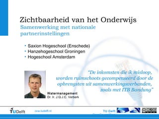 TU Delft
OpenCourseWare
ocw.tudelft.nl
“De inkomsten die ik misloop,
worden ruimschoots gecompenseerd door de
opbrengsten uit samenwerkingsverbanden,
zoals met ITB Bandung”
Samenwerking met nationale
partnerinstellingen
Zichtbaarheid van het Onderwijs
• Saxion Hogeschool (Enschede)
• Hanzehogeschool Groningen
• Hogeschool Amsterdam
Watermanagement
Dr. Ir. J.Q.J.C. Verberk
 