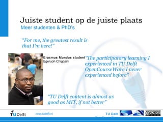 TU Delft
OpenCourseWare
ocw.tudelft.nl
“The participatory learning I
experienced in TU Delft
OpenCourseWare I never
experienced before”
Meer studenten & PhD’s
Juiste student op de juiste plaats
“TU Delft content is almost as
good as MIT, if not better”
“For me, the greatest result is
that I’m here!”
Erasmus Mundus student
Egeruoh Chigoziri
 