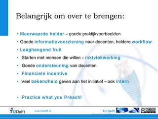 TU Delft
OpenCourseWare
ocw.tudelft.nl
Belangrijk om over te brengen:
• Meerwaarde helder – goede praktijkvoorbeelden
• Goede informatievoorziening naar docenten, heldere workflow
• Laaghangend fruit
• Starten met mensen die willen – inktvlekwerking
• Goede ondersteuning van docenten
• Financiele incentive
• Veel bekendheid geven aan het initiatief – ook intern
• Practice what you Preach!
 