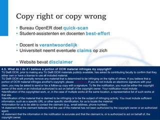 TU Delft
OpenCourseWare
ocw.tudelft.nl
Copy right or copy wrong
• Bureau OpenER doet quick-scan
• Student-assistenten en docenten best-effort
• Docent is verantwoordelijk
• Universiteit neemt eventuele claims op zich
• Website bevat disclaimer
4.5. What do I do if I believe a portion of OCW material infringes my copyright?
TU Delft OCW, prior to making any TU Delft OCW materials publicly available, has asked its contributing faculty to confirm that they
either own or have a license to use all included material.
TU Delft OCW will promptly remove any material that is determined to be infringing on the rights of others. If you believe that a
portion of OCW material infringes another's copyright, please contact us. If you do not include an electronic signature with your
claim, you may be asked to send or fax a follow-up copy with a signature. To file the notification, you must be either the copyright
owner of the work or an individual authorized to act on behalf of the copyright owner. Your notification must include:
•Identification of the copyrighted work, or, in the case of multiple works at the same location, a representative list of such works at
that site.
•Identification of the material that is claimed to be infringing or to be the subject of infringing activity. You must include sufficient
information, such as a specific URL or other specific identification, for us to locate the material.
•Information for us to be able to contact the claimant (e.g., email address, phone number).
•A statement that the claimant believes that the use of the material has not been authorized by the copyright owner or an authorized
agent.
•A statement that the information in the notification is accurate and that the claimant is, or is authorized to act on behalf of, the
copyright owner.
 