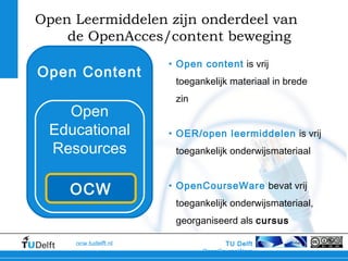TU Delft
OpenCourseWare
ocw.tudelft.nl
Open Leermiddelen zijn onderdeel van
de OpenAcces/content beweging
• Open content is vrij
toegankelijk materiaal in brede
zin
• OER/open leermiddelen is vrij
toegankelijk onderwijsmateriaal
• OpenCourseWare bevat vrij
toegankelijk onderwijsmateriaal,
georganiseerd als cursus
Open Content
Open
Educational
Resources
OCW
 