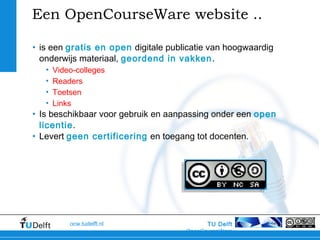 TU Delft
OpenCourseWare
ocw.tudelft.nl
Een OpenCourseWare website ..
• is een gratis en open digitale publicatie van hoogwaardig
onderwijs materiaal, geordend in vakken.
• Video-colleges
• Readers
• Toetsen
• Links
• Is beschikbaar voor gebruik en aanpassing onder een open
licentie.
• Levert geen certificering en toegang tot docenten.
 