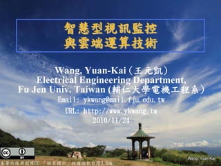 智慧型視訊監控
              與雲端運算技術
            Wang, Yuan-Kai (王元凱)
        Electrical Engineering Department,
    Fu Jen Univ. Taiwan (輔仁大學電機工程系)
             Email: ykwang@mail.fju.edu.tw
               URL: http://www.ykwang.tw
                       2010/11/24




本著作採用創用CC 「姓名標示」授權條款台灣3.0版
 