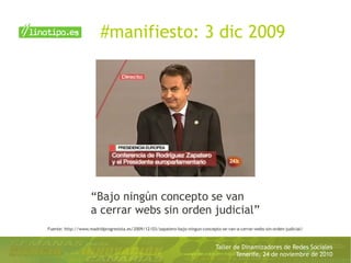 Taller de Dinamizadores de Redes Sociales
Tenerife, 24 de noviembre de 2010
#manifiesto: 3 dic 2009
Fuente: http://www.madridprogresista.es/2009/12/03/zapatero-bajo-ningun-concepto-se-van-a-cerrar-webs-sin-orden-judicial/
“Bajo ningún concepto se van
a cerrar webs sin orden judicial”
 