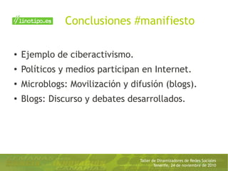 Taller de Dinamizadores de Redes Sociales
Tenerife, 24 de noviembre de 2010
Conclusiones #manifiesto
● Ejemplo de ciberactivismo.
●
Políticos y medios participan en Internet.
●
Microblogs: Movilización y difusión (blogs).
●
Blogs: Discurso y debates desarrollados.
 