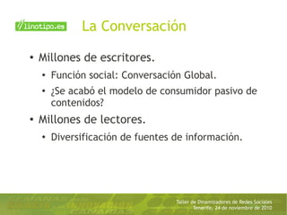 Taller de Dinamizadores de Redes Sociales
Tenerife, 24 de noviembre de 2010
La Conversación
● Millones de escritores.
●
Función social: Conversación Global.
● ¿Se acabó el modelo de consumidor pasivo de
contenidos?
●
Millones de lectores.
●
Diversificación de fuentes de información.
 