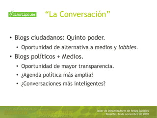 Taller de Dinamizadores de Redes Sociales
Tenerife, 24 de noviembre de 2010
“La Conversación”
● Blogs ciudadanos: Quinto poder.
● Oportunidad de alternativa a medios y lobbies.
●
Blogs políticos + Medios.
●
Oportunidad de mayor transparencia.
● ¿Agenda política más amplia?
●
¿Conversaciones más inteligentes?
 