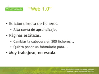 Taller de Dinamizadores de Redes Sociales
Tenerife, 24 de noviembre de 2010
“Web 1.0”
● Edición directa de ficheros.
● Alta curva de aprendizaje.
●
Páginas estáticas.
●
Cambiar la cabecera en 200 ficheros...
● Quiero poner un formulario para...
●
Muy trabajoso, no escala.
 