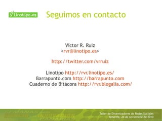 Taller de Dinamizadores de Redes Sociales
Tenerife, 24 de noviembre de 2010
Seguimos en contacto
Víctor R. Ruiz
<rvr@linotipo.es>
http://twitter.com/vrruiz
Linotipo http://rvr.linotipo.es/
Barrapunto.com http://barrapunto.com
Cuaderno de Bitácora http://rvr.blogalia.com/
 