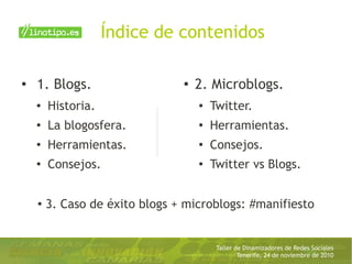 Taller de Dinamizadores de Redes Sociales
Tenerife, 24 de noviembre de 2010
Índice de contenidos
● 1. Blogs.
● Historia.
●
La blogosfera.
●
Herramientas.
●
Consejos.
● 2. Microblogs.
● Twitter.
●
Herramientas.
●
Consejos.
●
Twitter vs Blogs.
●
3. Caso de éxito blogs + microblogs: #manifiesto
 