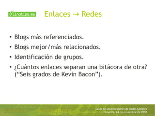 Taller de Dinamizadores de Redes Sociales
Tenerife, 24 de noviembre de 2010
Enlaces Redes→
● Blogs más referenciados.
●
Blogs mejor/más relacionados.
●
Identificación de grupos.
●
¿Cuántos enlaces separan una bitácora de otra?
(“Seis grados de Kevin Bacon”).
 