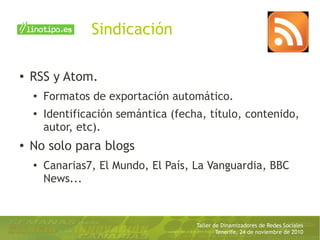 Taller de Dinamizadores de Redes Sociales
Tenerife, 24 de noviembre de 2010
Sindicación
● RSS y Atom.
● Formatos de exportación automático.
●
Identificación semántica (fecha, título, contenido,
autor, etc).
● No solo para blogs
● Canarias7, El Mundo, El País, La Vanguardia, BBC
News...
 