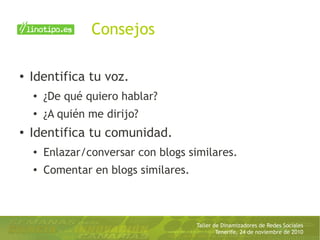 Taller de Dinamizadores de Redes Sociales
Tenerife, 24 de noviembre de 2010
Consejos
● Identifica tu voz.
● ¿De qué quiero hablar?
●
¿A quién me dirijo?
● Identifica tu comunidad.
● Enlazar/conversar con blogs similares.
●
Comentar en blogs similares.
 
