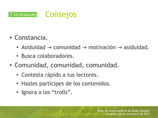 Taller de Dinamizadores de Redes Sociales
Tenerife, 24 de noviembre de 2010
Consejos
● Constancia.
● Asiduidad comunidad motivación asiduidad.→ → →
●
Busca colaboradores.
● Comunidad, comunidad, comunidad.
● Contesta rápido a tus lectores.
●
Hazles partícipes de los contenidos.
● Ignora a los “trolls”.
 