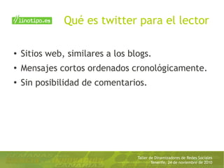 Taller de Dinamizadores de Redes Sociales
Tenerife, 24 de noviembre de 2010
Qué es twitter para el lector
● Sitios web, similares a los blogs.
●
Mensajes cortos ordenados cronológicamente.
●
Sin posibilidad de comentarios.
 