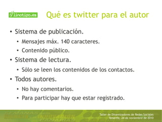 Taller de Dinamizadores de Redes Sociales
Tenerife, 24 de noviembre de 2010
Qué es twitter para el autor
● Sistema de publicación.
●
Mensajes máx. 140 caracteres.
●
Contenido público.
● Sistema de lectura.
●
Sólo se leen los contenidos de los contactos.
● Todos autores.
● No hay comentarios.
● Para participar hay que estar registrado.
 