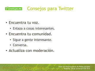 Taller de Dinamizadores de Redes Sociales
Tenerife, 24 de noviembre de 2010
Consejos para Twitter
● Encuentra tu voz.
● Enlaza a cosas interesantes.
●
Encuentra tu comunidad.
●
Sigue a gente interesante.
● Conversa.
●
Actualiza con moderación.
 