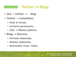 Taller de Dinamizadores de Redes Sociales
Tenerife, 24 de noviembre de 2010
Twitter vs Blogs
● Uso: + twitter – blog.→
● Twitter Inmediatez.→
● Estar al minuto.
● Contacto permanente.
● Chat Debates públicos.→
● Blogs Discurso.→
● Entradas elaboradas.
● Debates elaborados.
● Multimedia: Fotos, vídeos.
 