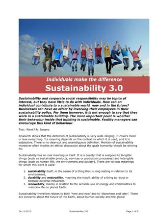 24-11-2010 Sustainability 3.0 Page 1 of 5
Individuals make the difference
Sustainability 3.0
Sustainability and corporate social responsibility may be topics of
interest, but they have little to do with individuals. How can an
individual contribute to a sustainable world, now and in the future?
Businesses can have an effect by involving their employees in their
sustainability policy. For them however, it is not enough to say that they
work in a sustainable building. The more important point is whether
their behaviour inside that building is sustainable. Facility managers can
encourage this kind of behaviour.
Text: René P.M. Stevens
Research shows that the definition of sustainability is very wide-ranging. It covers more
or less everything. Its meaning depends on the context in which it is used, and it is
subjective. There is no clear-cut and unambiguous definition. Mention of sustainability
moreover often implies an ethical discussion about the goals humanity should be striving
for.
Sustainability has no real meaning in itself. It is a quality that is assigned to tangible
things (such as sustainable products, services or production processes) and intangible
things (such as human life, the environment and society). There are various meanings
for which this word is used:
1. sustainability itself, in the sense of a thing that is long-lasting in relation to its
environment,
2. durability and endurability, meaning the inbuilt ability of a thing to resist or
tolerate external influences,
3. renewability, mainly in relation to the sensible use of energy and commodities to
maintain life on planet Earth.
Sustainability therefore relates to both ‘here and now’ and to ‘elsewhere and later’. There
are concerns about the future of the Earth, about human society and the global
 