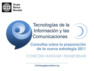 Grupo Banco Mundial Tecnologías de la Información y las Comunicaciones Consultas sobre la preparaciónde la nueva estrategia 2011 CONECTAR • INNOVAR • TRANSFORMAR ICTStrategy@worldbank.org 