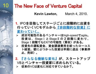 The New Face of Venture Capital10
Kevin Lawton, March 4, 2010.
1. IPOを目指してステージごとに段階的に出資を
行っていくVCモデルから『非段階的な投資』に
変わっていく。
 成功可能性のあるベンチャーはhigh-speedでagile。
投 資 は 、 StageⅠ と StageⅡ の ２ 段 階 に 変 わ り 、
StageⅠ段階でもEXITの可能性（買収）がある。
 投資先の運転資金、資金調達費用を絞ったローコス
ト経営。壁にぶつかった投資は早期に退出（事業停
止、売却）。
2. 『さらなる機敏な変化』が、スタートアップ
VBとベンチャー投資家に求められている。
 従来のVCは変化に対応できているか？。
 