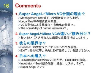16 Comments
1. Super Angel／Micro VC台頭の理由？
Management cost低下→少額増資で立ち上げ。
Legal Fee等の増資費用問題。
VC大型化による組織化・官僚化の弊害？。
The scalability of human networks？。
2. Super AngelとMicro VCの違い／棲み分け？
あいまい（アメリカ人は厳密な定義付けはしない）。
3. 彼らの限界は？
Series B+の大型ファイナンスへのつなぎ役。
EXIT：他のVC等より先にEXIT売却している訳ではない。
4. 日本への導入？
日本の新興VCはMicro VC的だが、EXITはIPO指向。
Incubator／Seed型の限界：資金、リスク、EXIT。
Super Angel？？？
 