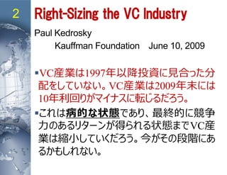 2 Right-Sizing the VC Industry
Paul Kedrosky
Kauffman Foundation June 10, 2009
VC産業は1997年以降投資に見合った分
配をしていない。VC産業は2009年末には
10年利回りがマイナスに転じるだろう。
これは病的な状態であり、最終的に競争
力のあるリターンが得られる状態までVC産
業は縮小していくだろう。今がその段階にあ
るかもしれない。
 