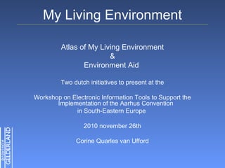 My Living Environment
Atlas of My Living Environment
&
Environment Aid
Two dutch initiatives to present at the
Workshop on Electronic Information Tools to Support the
Implementation of the Aarhus Convention
in South-Eastern Europe
2010 november 26th
Corine Quarles van Ufford
 